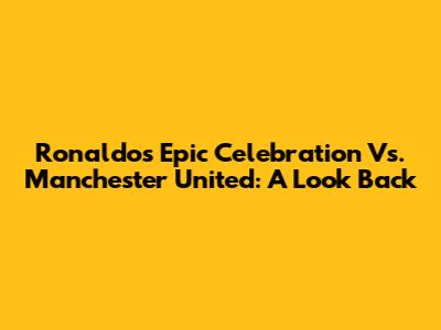 Ronaldo's Epic Celebration Vs. Manchester United: A Look Back
