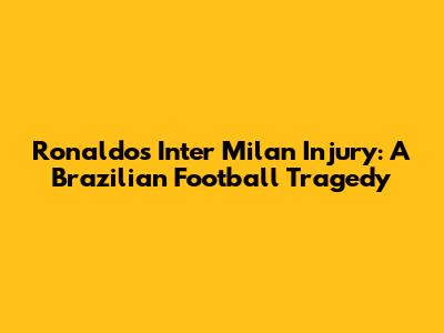 Ronaldo's Inter Milan Injury: A Brazilian Football Tragedy