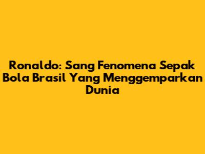 Ronaldo: Sang Fenomena Sepak Bola Brasil Yang Menggemparkan Dunia