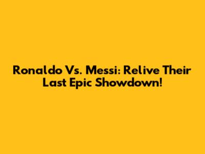 Ronaldo Vs. Messi: Relive Their Last Epic Showdown!