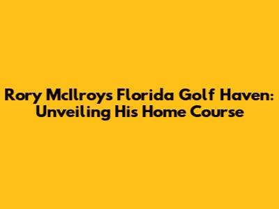 Rory McIlroy's Florida Golf Haven: Unveiling His Home Course