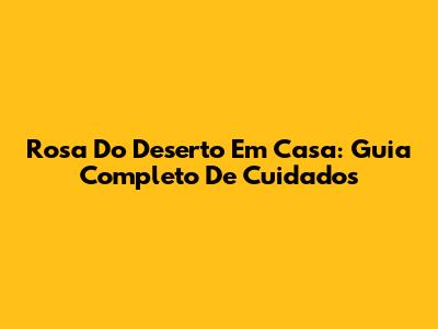 Rosa Do Deserto Em Casa: Guia Completo De Cuidados