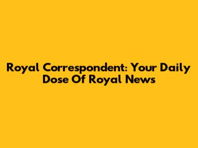 Royal Correspondent: Your Daily Dose Of Royal News