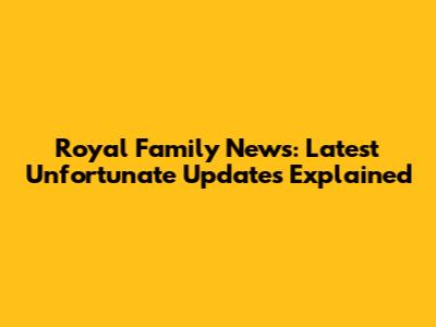 Royal Family News: Latest Unfortunate Updates Explained