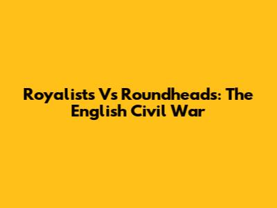 Royalists Vs Roundheads: The English Civil War