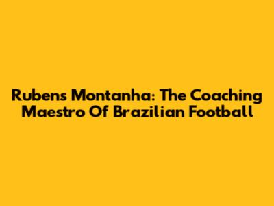 Rubens Montanha: The Coaching Maestro Of Brazilian Football