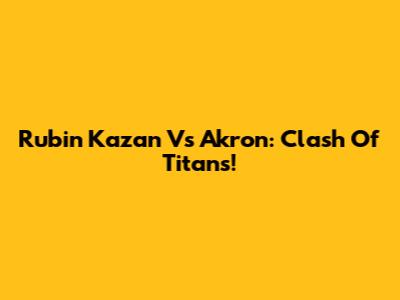Rubin Kazan Vs Akron: Clash Of Titans!