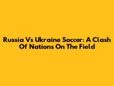 Russia Vs Ukraine Soccer: A Clash Of Nations On The Field