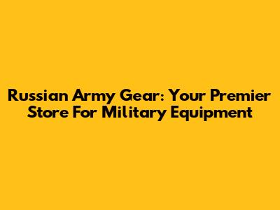 Russian Army Gear: Your Premier Store For Military Equipment