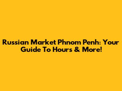 Russian Market Phnom Penh: Your Guide To Hours & More!