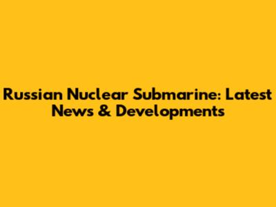 Russian Nuclear Submarine: Latest News & Developments