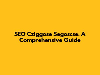 SEO Cziggose Segoscse: A Comprehensive Guide