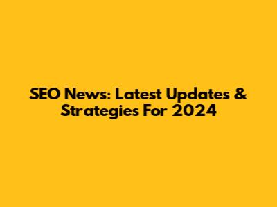 SEO News: Latest Updates & Strategies For 2024