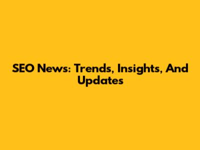 SEO News: Trends, Insights, And Updates