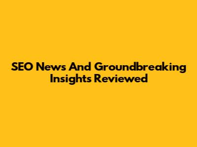 SEO News And Groundbreaking Insights Reviewed
