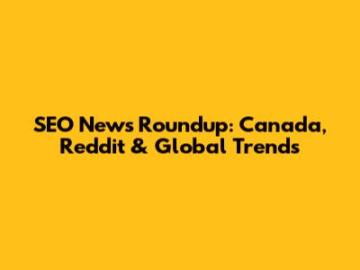SEO News Roundup: Canada, Reddit & Global Trends