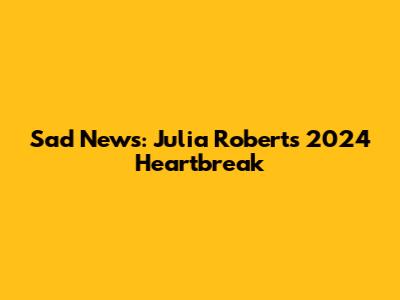 Sad News: Julia Roberts' 2024 Heartbreak