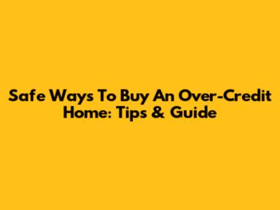Safe Ways To Buy An Over-Credit Home: Tips & Guide