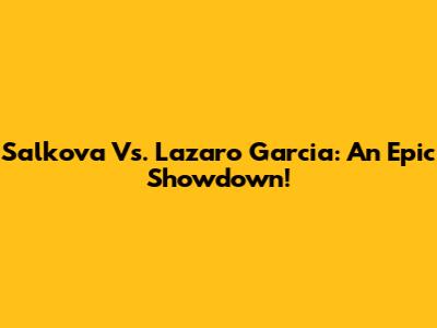 Salkova Vs. Lazaro Garcia: An Epic Showdown!