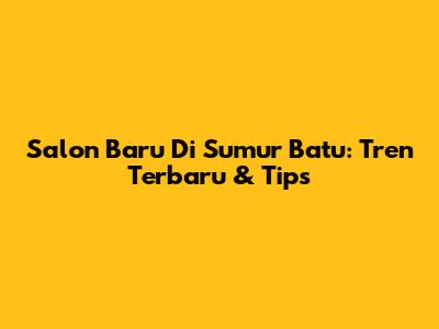 Salon Baru Di Sumur Batu: Tren Terbaru & Tips
