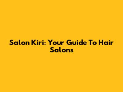 Salon Kiri: Your Guide To Hair Salons