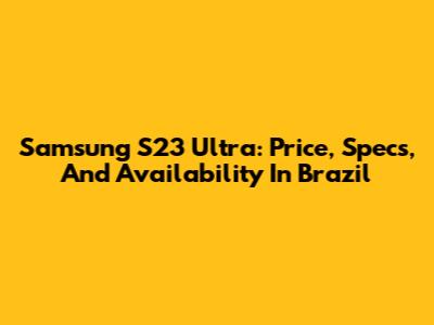 Samsung S23 Ultra: Price, Specs, And Availability In Brazil