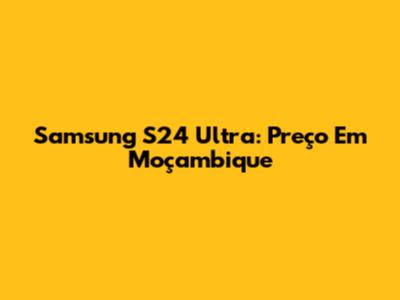 Samsung S24 Ultra: Preço Em Moçambique
