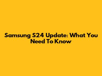 Samsung S24 Update: What You Need To Know