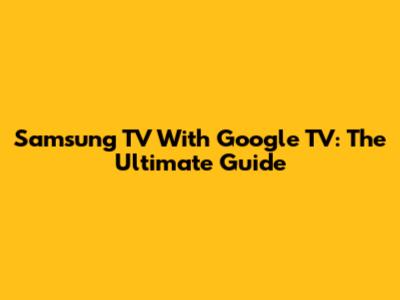 Samsung TV With Google TV: The Ultimate Guide