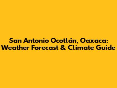 San Antonio Ocotlán, Oaxaca: Weather Forecast & Climate Guide
