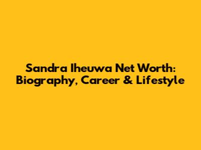 Sandra Iheuwa Net Worth: Biography, Career & Lifestyle