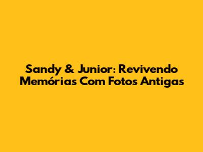 Sandy & Junior: Revivendo Memórias Com Fotos Antigas