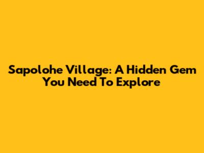 Sapolohe Village: A Hidden Gem You Need To Explore