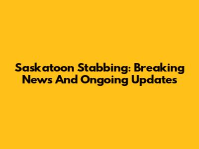 Saskatoon Stabbing: Breaking News And Ongoing Updates