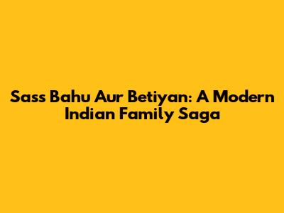 Sass Bahu Aur Betiyan: A Modern Indian Family Saga