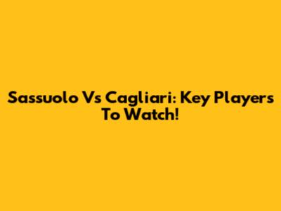 Sassuolo Vs Cagliari: Key Players To Watch!