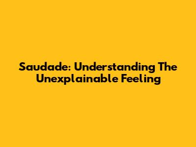 Saudade: Understanding The Unexplainable Feeling