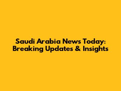 Saudi Arabia News Today: Breaking Updates & Insights