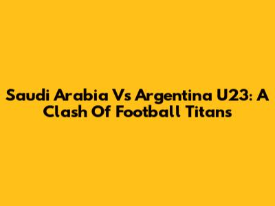 Saudi Arabia Vs Argentina U23: A Clash Of Football Titans