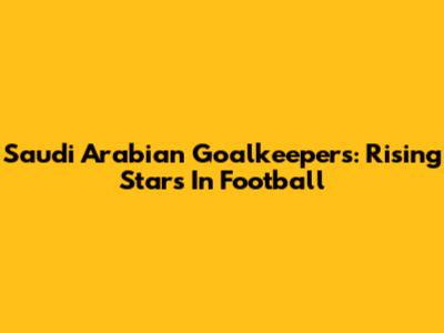 Saudi Arabian Goalkeepers: Rising Stars In Football