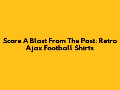 Score A Blast From The Past: Retro Ajax Football Shirts