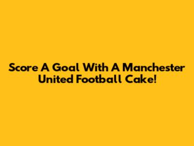 Score A Goal With A Manchester United Football Cake!