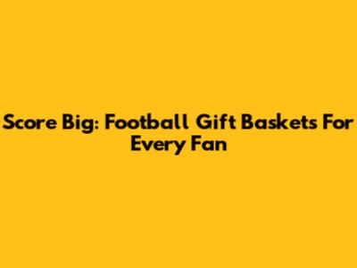 Score Big: Football Gift Baskets For Every Fan
