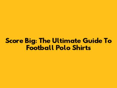 Score Big: The Ultimate Guide To Football Polo Shirts