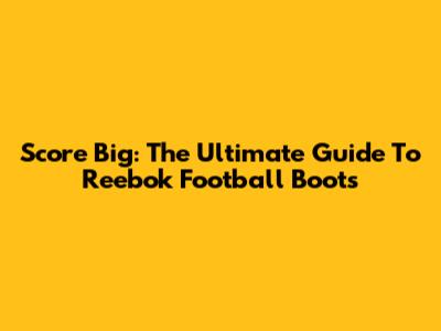 Score Big: The Ultimate Guide To Reebok Football Boots