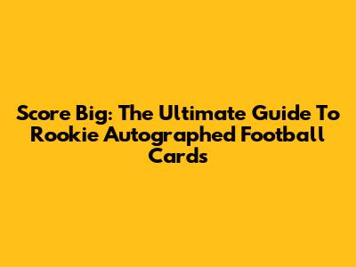 Score Big: The Ultimate Guide To Rookie Autographed Football Cards