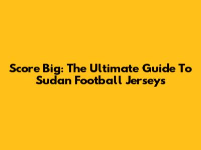 Score Big: The Ultimate Guide To Sudan Football Jerseys