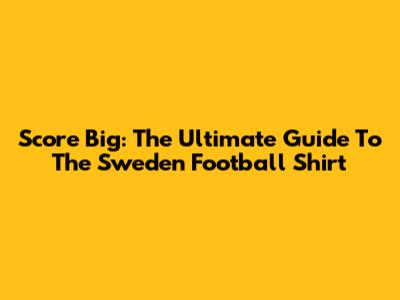 Score Big: The Ultimate Guide To The Sweden Football Shirt