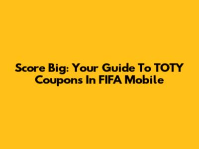 Score Big: Your Guide To TOTY Coupons In FIFA Mobile