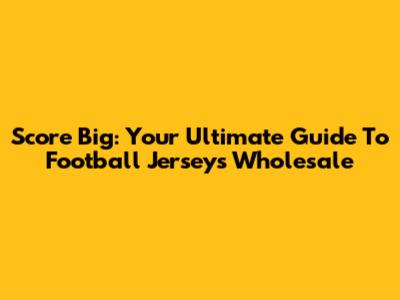 Score Big: Your Ultimate Guide To Football Jerseys Wholesale